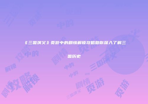 《三国演义》页游中的剧情解锁攻略助你深入了解三国历史