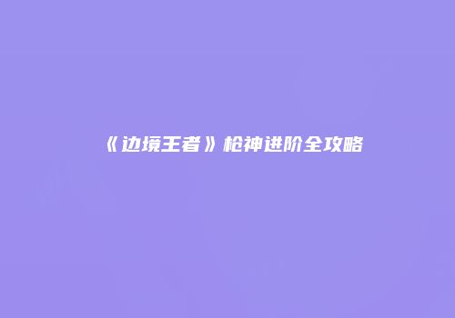 《边境王者》枪神进阶全攻略