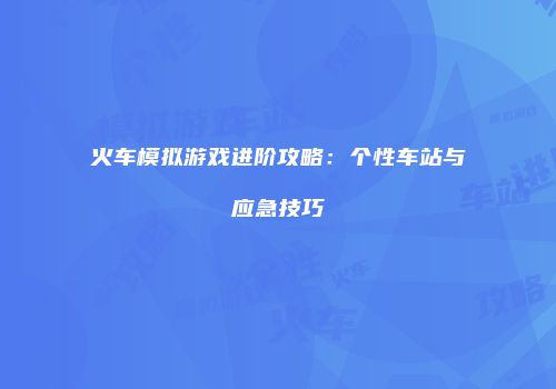 火车模拟游戏进阶攻略：个性车站与应急技巧