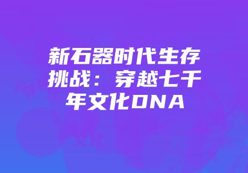 新石器时代生存挑战：穿越七千年文化DNA